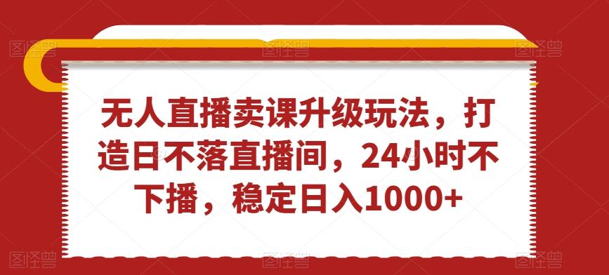 无人直播卖课升级玩法，打造日不落直播间，24小时不下播，稳定日入1000+【揭秘】-泱泱学习社