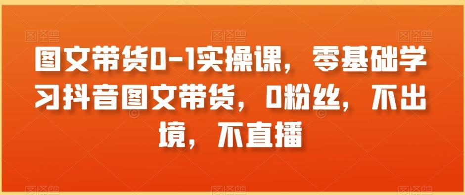 图文带货0-1实操课，零基础学习抖音图文带货，0粉丝，不出境，不直播-泱泱学习社