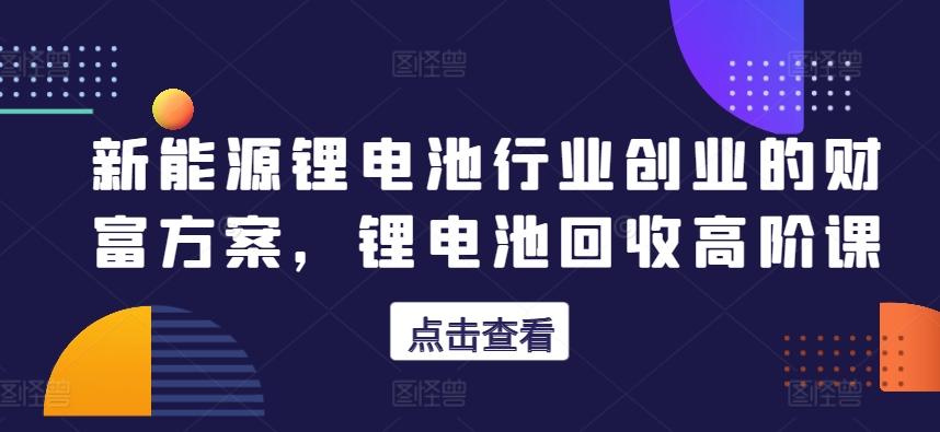 新能源锂电池行业创业的财富方案，锂电池回收高阶课-泱泱学习社