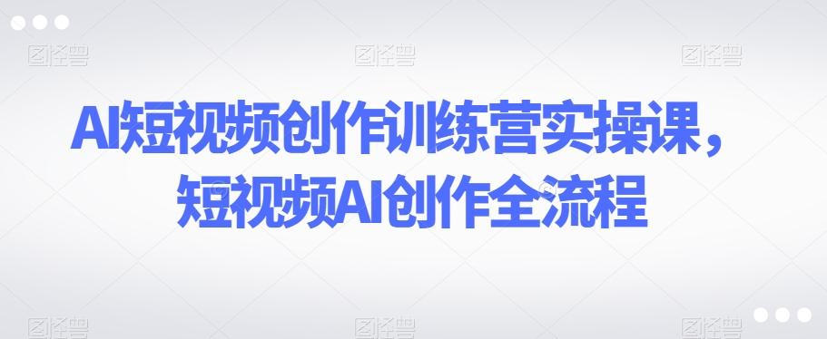 AI短视频创作训练营实操课，短视频AI创作全流程-泱泱学习社