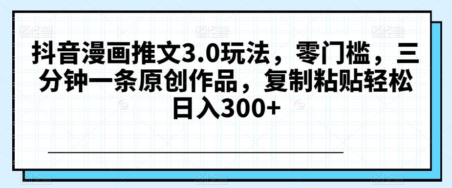 抖音漫画推文3.0玩法，零门槛，三分钟一条原创作品，复制粘贴轻松日入300+【揭秘】-泱泱学习社
