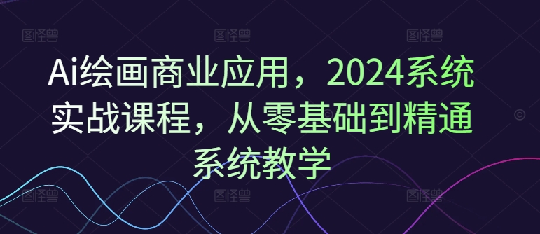 Ai绘画商业应用，2024系统实战课程，从零基础到精通系统教学-泱泱学习社