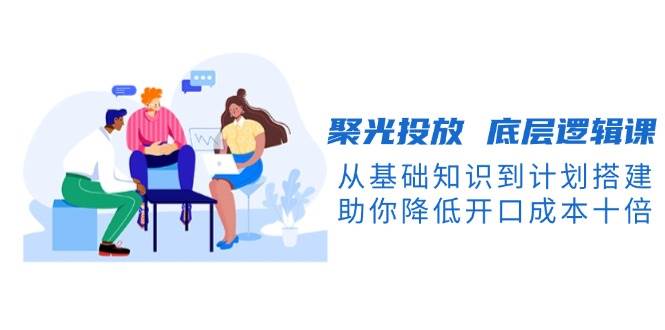 聚光投放底层逻辑课，从基础知识到计划搭建，助你降低开口成本十倍-泱泱学习社