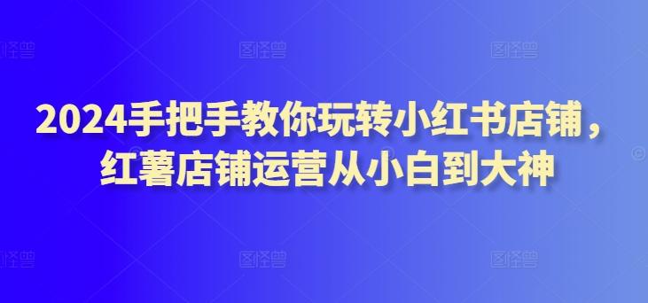 2024手把手教你玩转小红书店铺，红薯店铺运营从小白到大神-泱泱学习社