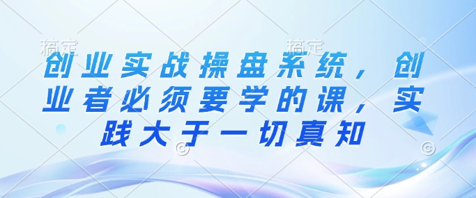 创业实战操盘系统，创业者必须要学的课，实践大于一切真知-泱泱学习社
