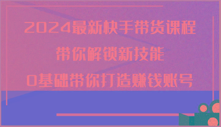 2024最新快手带货课程，带你解锁新技能，0基础带你打造赚钱账号-泱泱学习社