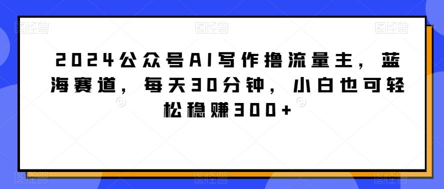 2024公众号AI写作撸流量主，蓝海赛道，每天30分钟，小白也可轻松稳赚300+【揭秘】-泱泱学习社