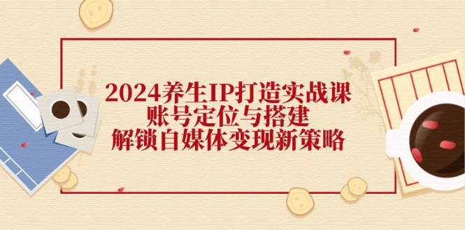2024养生IP打造实战课：账号定位与搭建，解锁自媒体变现新策略-泱泱学习社