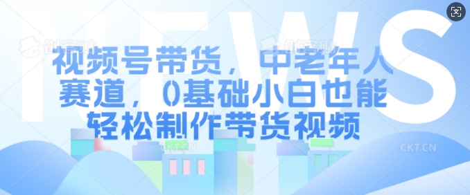 视频号带货，中老年人赛道，0基础小白也能轻松制作带货视频-泱泱学习社