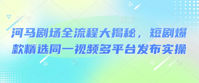 河马剧场全流程大揭秘，短剧爆款精选同一视频多平台发布实操-泱泱学习社