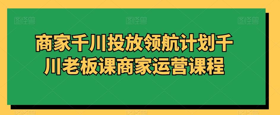 商家千川投放领航计划千川老板课商家运营课程-泱泱学习社