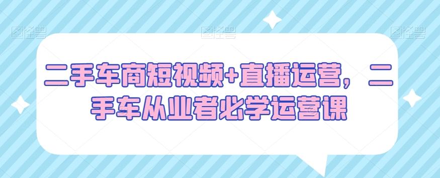 二手车商短视频+直播运营，二手车从业者必学运营课-泱泱学习社