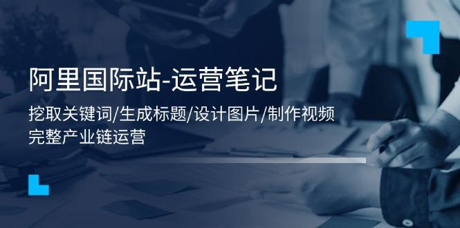 阿里国际站-运营笔记：挖取关键词/生成标题/设计图片/制作视频/56节课-泱泱学习社