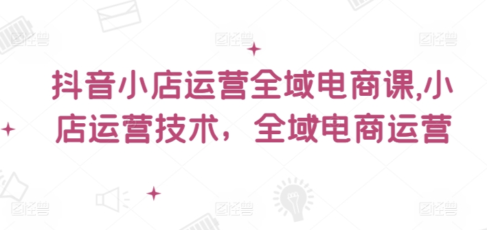 抖音小店运营全域电商课，​小店运营技术，全域电商运营-泱泱学习社
