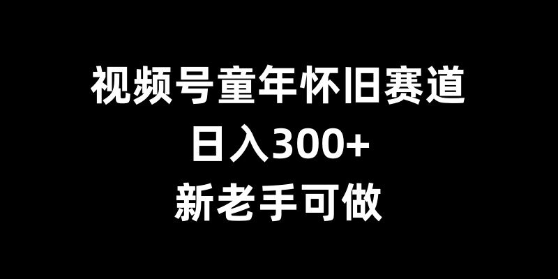 视频号童年怀旧赛道，日入300+，新老手可做【揭秘】-泱泱学习社