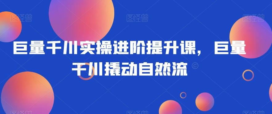 巨量千川实操进阶提升课，巨量干川撬动自然流-泱泱学习社