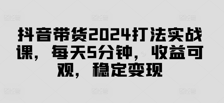 抖音带货2024打法实战课，每天5分钟，收益可观，稳定变现【揭秘】-泱泱学习社