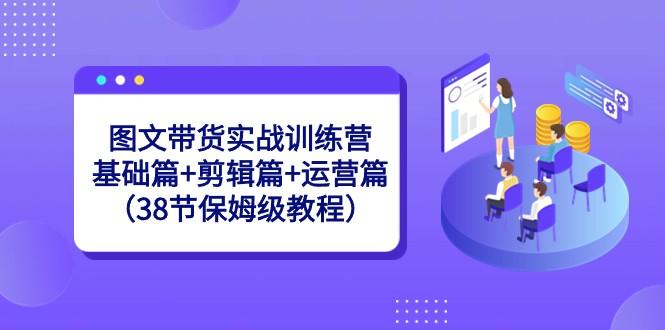 图文带货实战训练营：基础篇+剪辑篇+运营篇（38节保姆级教程）-泱泱学习社