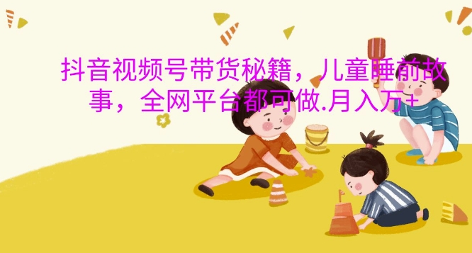 抖音视频号带货秘籍，儿童睡前故事，全网平台都可做，月入过W【揭秘】-泱泱学习社