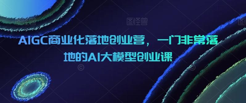 AIGC商业化落地创业营，一门非常落地的AI大模型创业课-泱泱学习社