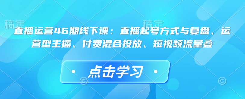 直播运营46期线下课：直播起号方式与复盘、运营型主播、付费混合投放、短视频流量叠-泱泱学习社