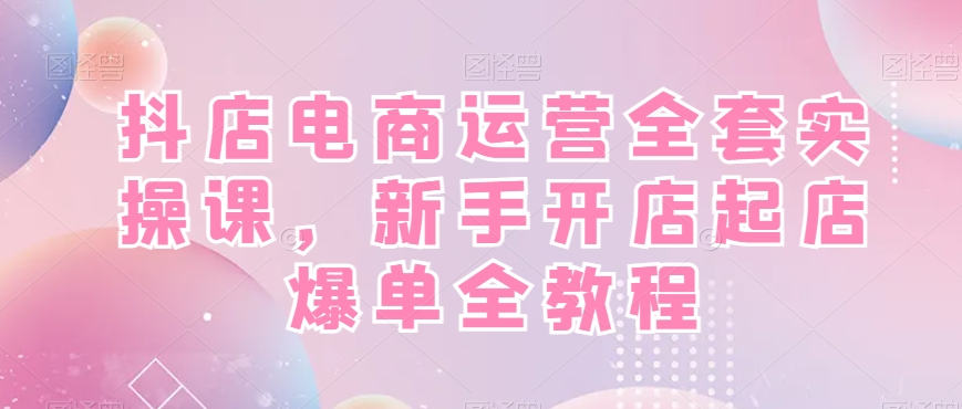 抖店电商运营全套实操课，新手开店起店爆单全教程-泱泱学习社