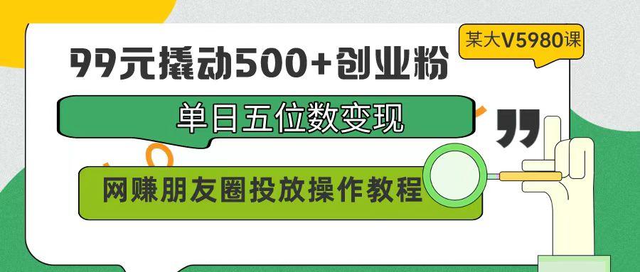 (9534期)99元撬动500+创业粉，单日五位数变现，网赚朋友圈投放操作教程价值5980！-泱泱学习社