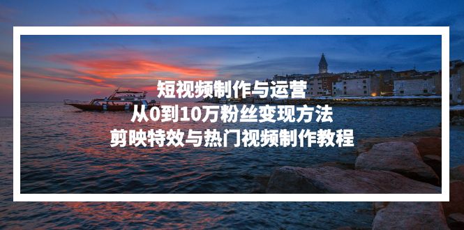 短视频制作与运营，从0到10万粉丝变现方法，剪映特效与热门视频制作教程-泱泱学习社