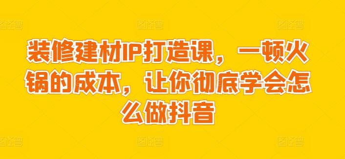 装修建材IP打造课，一顿火锅的成本，让你彻底学会怎么做抖音-泱泱学习社