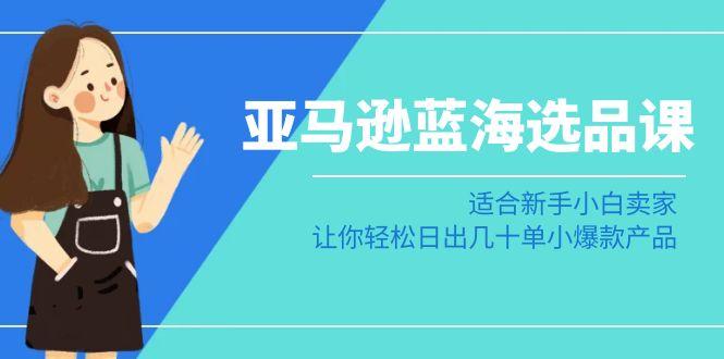 亚马逊-蓝海选品课：适合新手小白卖家，让你轻松日出几十单小爆款产品-泱泱学习社