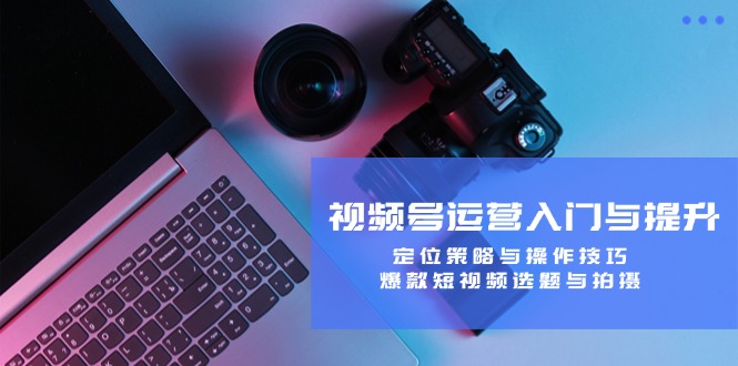 视频号运营入门与提升：定位策略与操作技巧，爆款短视频选题与拍摄-泱泱学习社
