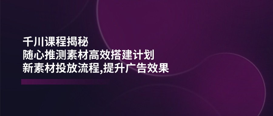 千川课程揭秘：随心推测素材高效搭建计划,新素材投放流程,提升广告效果-泱泱学习社