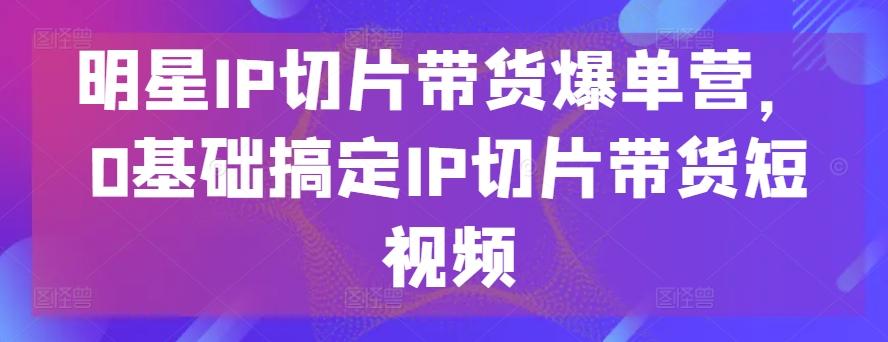明星IP切片带货爆单营，0基础搞定IP切片带货短视频-泱泱学习社