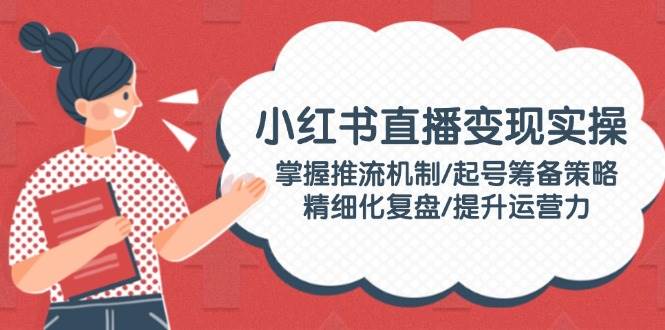 小红书直播变现实操：掌握推流机制/起号筹备策略/精细化复盘/提升运营力-泱泱学习社