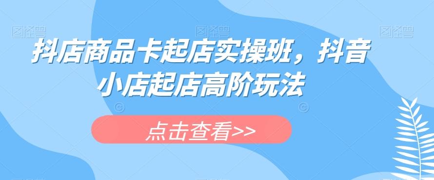 抖店商品卡起店实操班，抖音小店起店高阶玩法-泱泱学习社