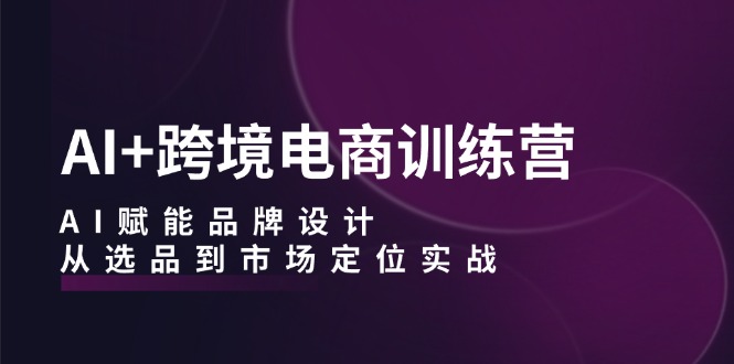 AI+跨境电商训练营：AI赋能品牌设计，从选品到市场定位实战-泱泱学习社