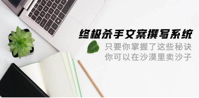 (9928期)终极 杀手文案-撰写系统 只要你掌握了这些秘诀 你可以在沙漠里卖沙子-42节-泱泱学习社