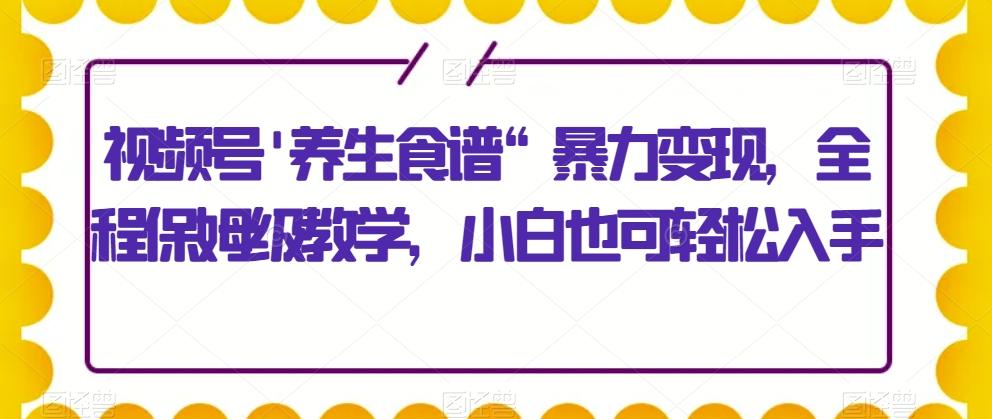 视频号’养生食谱“暴力变现，全程保姆级教学，小白也可轻松入手-泱泱学习社