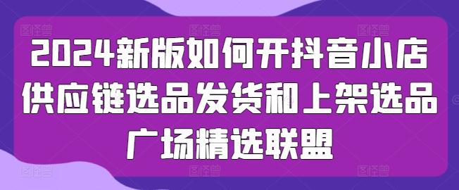 2024新版如何开抖音小店供应链选品发货和上架选品广场精选联盟-泱泱学习社