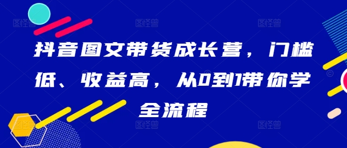 抖音图文带货成长营，门槛低、收益高，从0到1带你学全流程-泱泱学习社