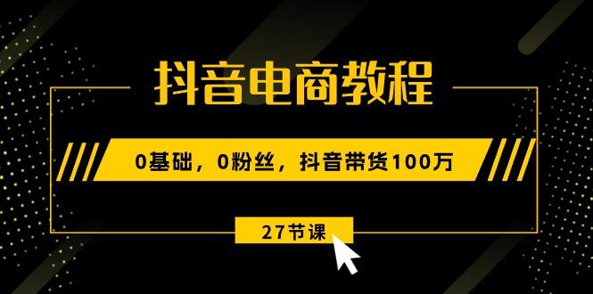 抖音电商教程：0基础，0粉丝，抖音带货100万(27节视频课-泱泱学习社