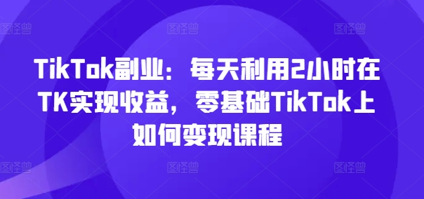 TikTok副业：每天利用2小时在TK实现收益，零基础TikTok上如何变现课程-泱泱学习社