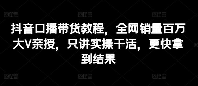 抖音口播带货教程，全网销量百万大V亲授，只讲实操干活，更快拿到结果-泱泱学习社