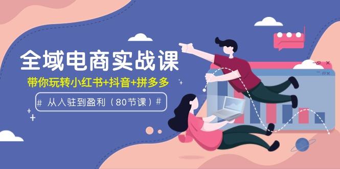 (9529期)全域电商实战课：从入驻到盈利，带你玩转小红书+抖音+拼多多(80节课)-泱泱学习社