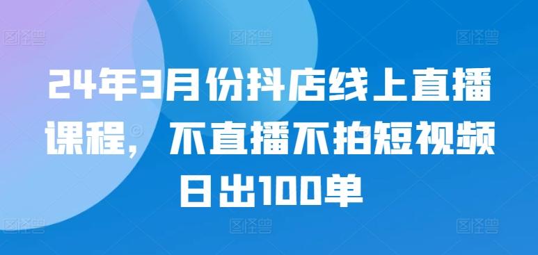 24年3月份抖店线上直播课程，不直播不拍短视频日出100单-泱泱学习社