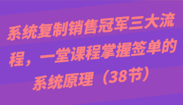 系统复制销售冠军三大流程，一堂课程掌握签单的系统原理(38节)-泱泱学习社