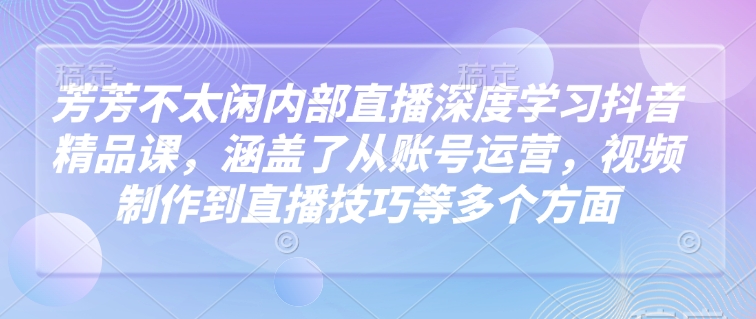 芳芳不太闲内部直播深度学习抖音精品课，涵盖了从账号运营，视频制作到直播技巧等多个方面-泱泱学习社