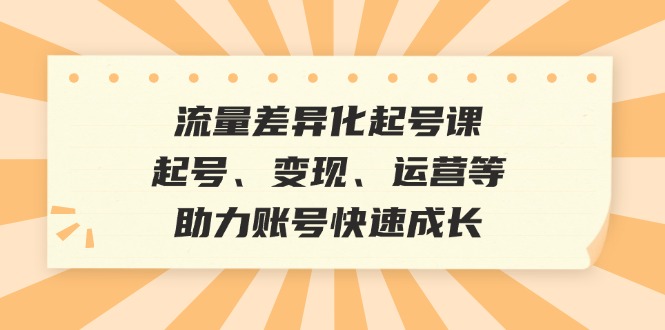 流量差异化起号课：起号、变现、运营等，助力账号快速成长-泱泱学习社