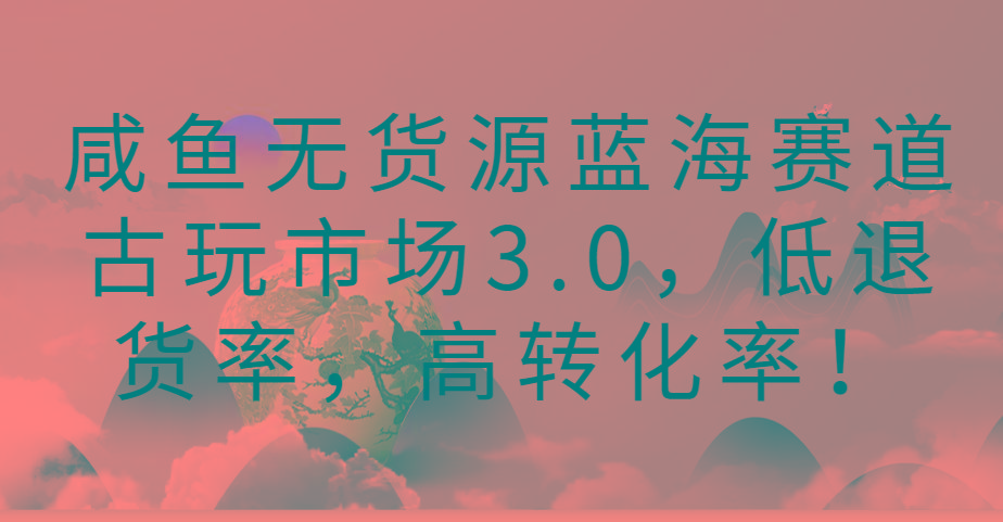 咸鱼无货源蓝海赛道古玩市场3.0，低退货率，高转化率！-泱泱学习社