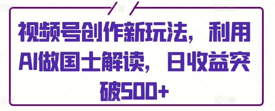 视频号创作新玩法，利用AI做国士解读，日收益突破500+【揭秘】-泱泱学习社